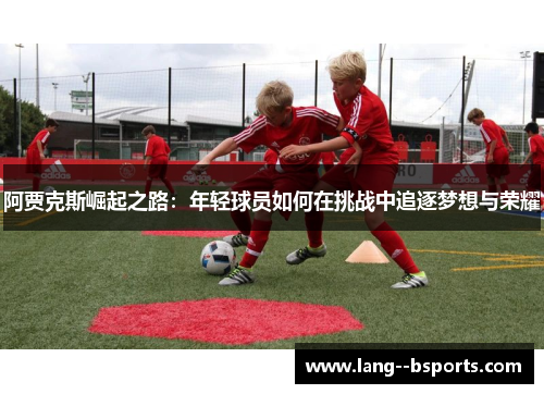 阿贾克斯崛起之路:年轻球员如何在挑战中追逐梦想与荣耀 阿贾克斯崛起之路:年轻球员如何在挑战中追逐梦想与荣耀