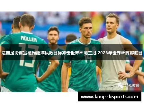 法国足协官宣德尚继续执教目标冲击世界杯第三冠 2026年世界杯阵容瞩目 法国足协官宣德尚继续执教目标冲击世界杯第三冠 2026年世界杯阵容瞩目