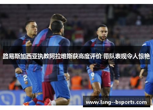 路易斯加西亚执教阿拉维斯获高度评价 带队表现令人惊艳 路易斯加西亚执教阿拉维斯获高度评价 带队表现令人惊艳