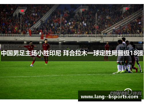 中国男足主场小胜印尼 拜合拉木一球定胜局晋级18强 中国男足主场小胜印尼 拜合拉木一球定胜局晋级18强